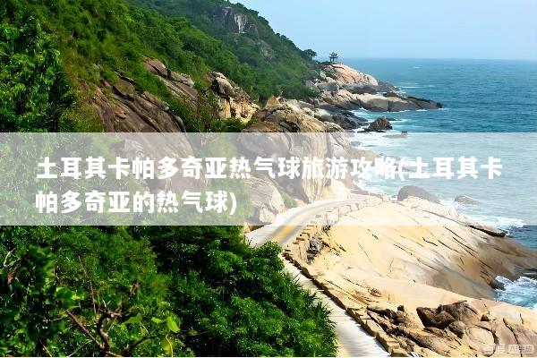 土耳其卡帕多奇亚热气球旅游攻略(土耳其卡帕多奇亚的热气球)