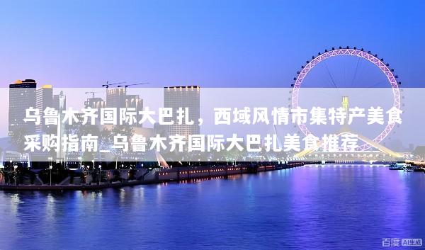 乌鲁木齐国际大巴扎，西域风情市集特产美食采购指南_乌鲁木齐国际大巴扎美食推荐