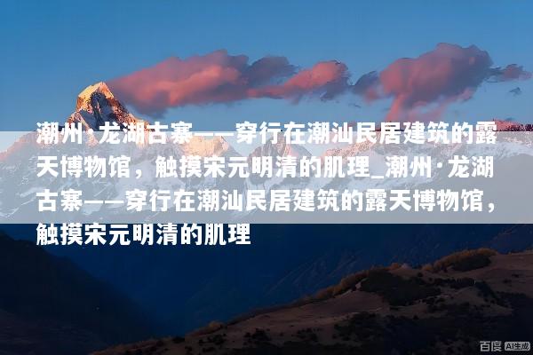 潮州·龙湖古寨——穿行在潮汕民居建筑的露天博物馆，触摸宋元明清的肌理_潮州·龙湖古寨——穿行在潮汕民居建筑的露天博物馆，触摸宋元明清的肌理