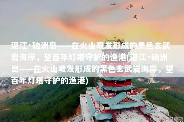 湛江·硇洲岛——在火山喷发形成的黑色玄武岩海岸，望百年灯塔守护的渔港(湛江·硇洲岛——在火山喷发形成的黑色玄武岩海岸，望百年灯塔守护的渔港)