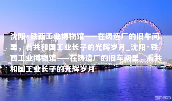 沈阳·铁西工业博物馆——在铸造厂的旧车间里，看共和国工业长子的光辉岁月_沈阳·铁西工业博物馆——在铸造厂的旧车间里，看共和国工业长子的光辉岁月