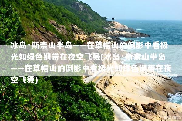 冰岛·斯奈山半岛——在草帽山的倒影中看极光如绿色绸带在夜空飞舞(冰岛·斯奈山半岛——在草帽山的倒影中看极光如绿色绸带在夜空飞舞)