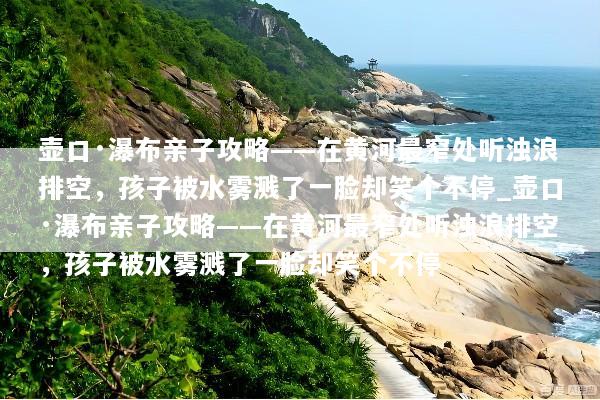 壶口·瀑布亲子攻略——在黄河最窄处听浊浪排空，孩子被水雾溅了一脸却笑个不停_壶口·瀑布亲子攻略——在黄河最窄处听浊浪排空，孩子被水雾溅了一脸却笑个不停