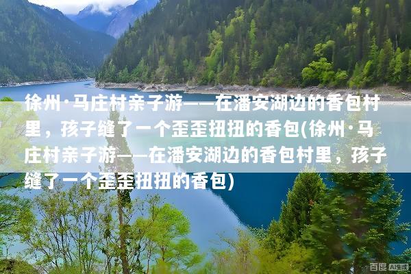 徐州·马庄村亲子游——在潘安湖边的香包村里，孩子缝了一个歪歪扭扭的香包(徐州·马庄村亲子游——在潘安湖边的香包村里，孩子缝了一个歪歪扭扭的香包)