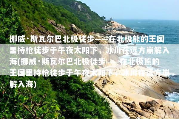 挪威·斯瓦尔巴北极徒步——在北极熊的王国里持枪徒步于午夜太阳下，冰川在远方崩解入海(挪威·斯瓦尔巴北极徒步——在北极熊的王国里持枪徒步于午夜太阳下，冰川在远方崩解入海)