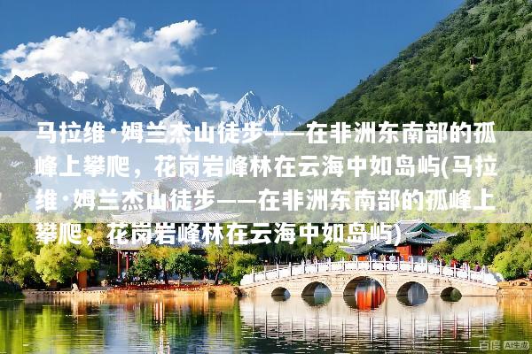 马拉维·姆兰杰山徒步——在非洲东南部的孤峰上攀爬，花岗岩峰林在云海中如岛屿(马拉维·姆兰杰山徒步——在非洲东南部的孤峰上攀爬，花岗岩峰林在云海中如岛屿)