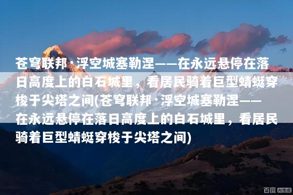 苍穹联邦·浮空城塞勒涅——在永远悬停在落日高度上的白石城里，看居民骑着巨型蜻蜓穿梭于尖塔之间(苍穹联邦·浮空城塞勒涅——在永远悬停在落日高度上的白石城里，看居民骑着巨型蜻蜓穿梭于尖塔之间)