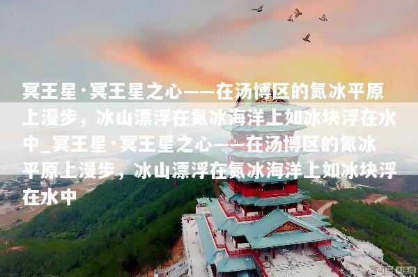 冥王星·冥王星之心——在汤博区的氮冰平原上漫步，冰山漂浮在氮冰海洋上如冰块浮在水中_冥王星·冥王星之心——在汤博区的氮冰平原上漫步，冰山漂浮在氮冰海洋上如冰块浮在水中