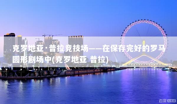 克罗地亚·普拉竞技场——在保存完好的罗马圆形剧场中(克罗地亚 普拉)