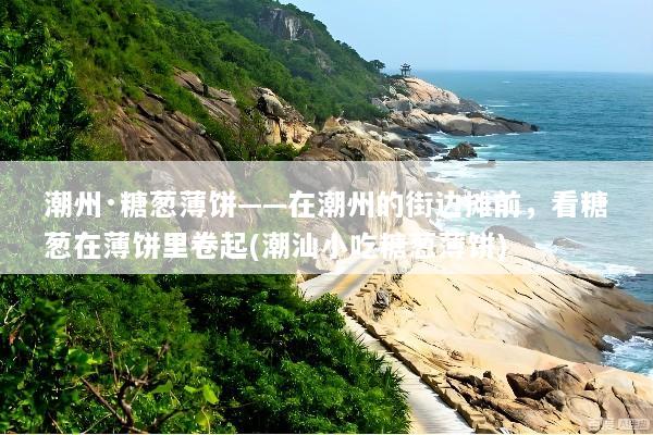 潮州·糖葱薄饼——在潮州的街边摊前，看糖葱在薄饼里卷起(潮汕小吃糖葱薄饼)