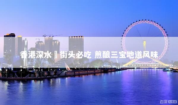 香港深水埗街头必吃 煎酿三宝地道风味