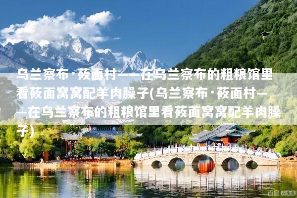 乌兰察布·莜面村——在乌兰察布的粗粮馆里看莜面窝窝配羊肉臊子(乌兰察布·莜面村——在乌兰察布的粗粮馆里看莜面窝窝配羊肉臊子)