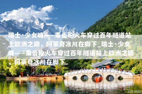 瑞士·少女峰——乘齿轮火车穿过百年隧道站上欧洲之巅，阿莱奇冰川在脚下_瑞士·少女峰——乘齿轮火车穿过百年隧道站上欧洲之巅，阿莱奇冰川在脚下