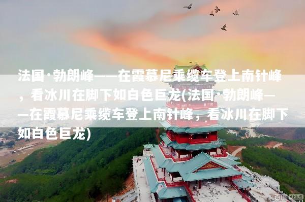 法国·勃朗峰——在霞慕尼乘缆车登上南针峰，看冰川在脚下如白色巨龙(法国·勃朗峰——在霞慕尼乘缆车登上南针峰，看冰川在脚下如白色巨龙)