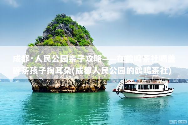 成都·人民公园亲子攻略——在鹤鸣茶社喝盖碗茶孩子掏耳朵(成都人民公园的鹤鸣茶社)