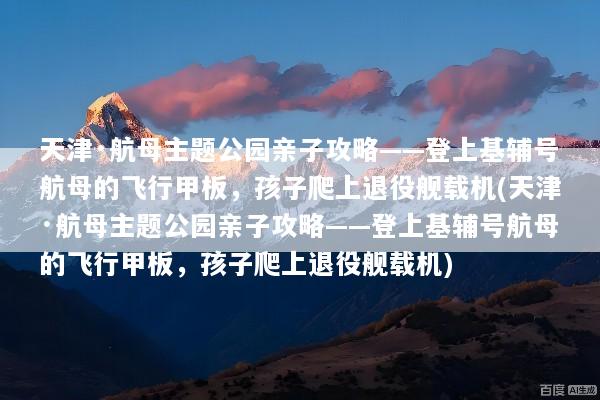 天津·航母主题公园亲子攻略——登上基辅号航母的飞行甲板，孩子爬上退役舰载机(天津·航母主题公园亲子攻略——登上基辅号航母的飞行甲板，孩子爬上退役舰载机)