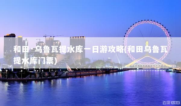 和田·乌鲁瓦提水库一日游攻略(和田乌鲁瓦提水库门票)