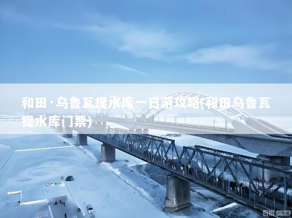 和田·乌鲁瓦提水库一日游攻略(和田乌鲁瓦提水库门票)