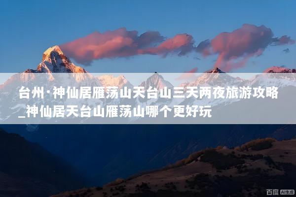 台州·神仙居雁荡山天台山三天两夜旅游攻略_神仙居天台山雁荡山哪个更好玩