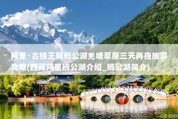 阿里·古格王朝班公湖羌塘草原三天两夜旅游攻略(西藏阿里班公湖介绍_班公湖简介)