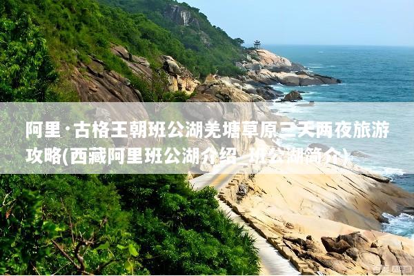 阿里·古格王朝班公湖羌塘草原三天两夜旅游攻略(西藏阿里班公湖介绍_班公湖简介)